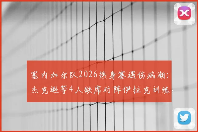 塞内加尔队2026热身赛遇伤病潮：杰克逊等4人缺席对阵伊拉克训练，非媒披露备战隐忧