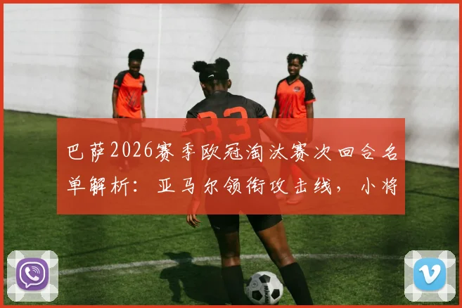 巴萨2026赛季欧冠淘汰赛次回合名单解析：亚马尔领衔攻击线，小将伯纳尔伤愈回归有望出战