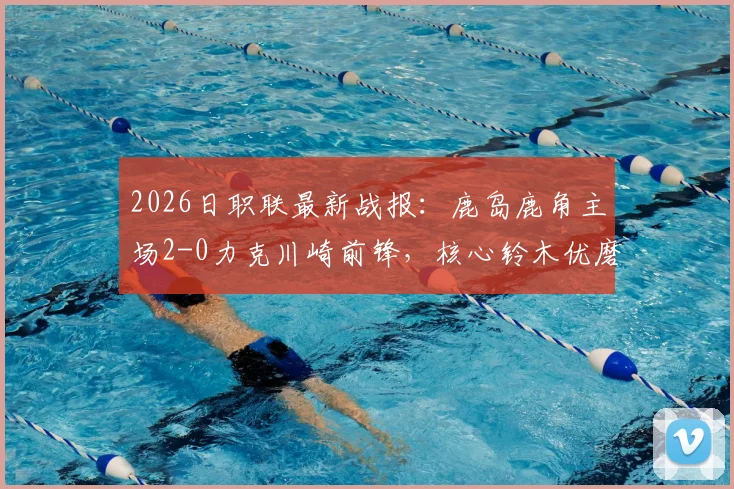 2026日职联最新战报：鹿岛鹿角主场2-0力克川崎前锋，核心铃木优磨传射建功全解析