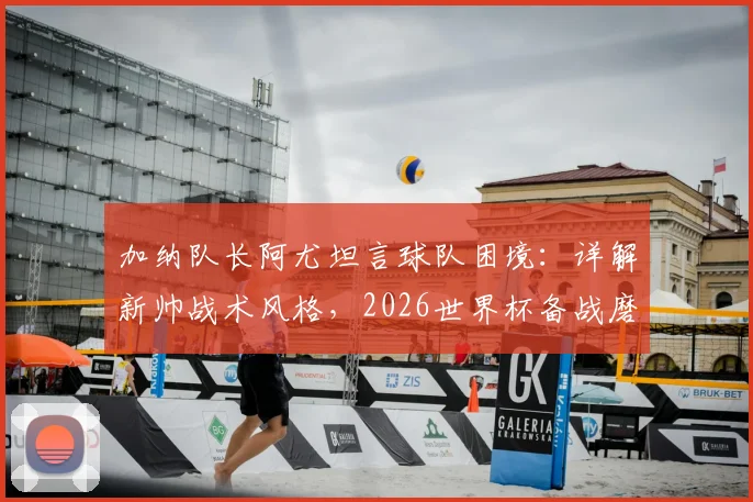 加纳队长阿尤坦言球队困境：详解新帅战术风格，2026世界杯备战磨合期需多久？