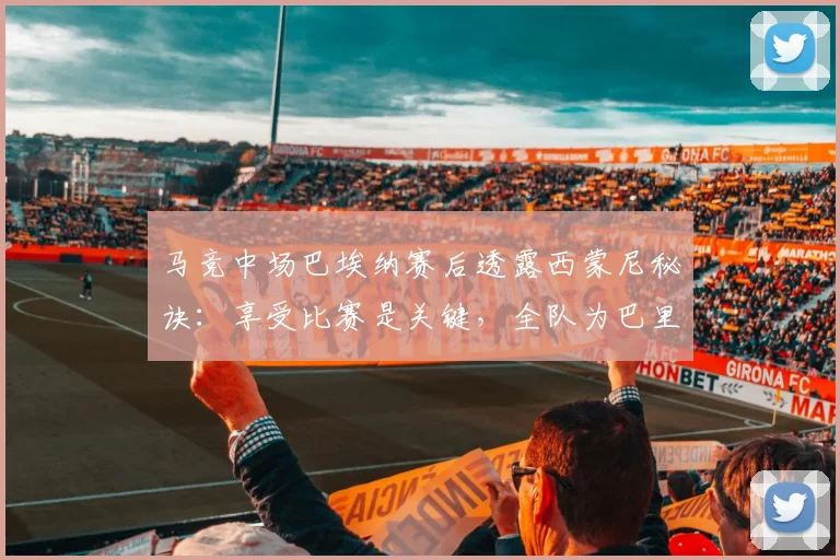 马竞中场巴埃纳赛后透露西蒙尼秘诀:享受比赛是关键,全队为巴里奥斯伤情祈祷