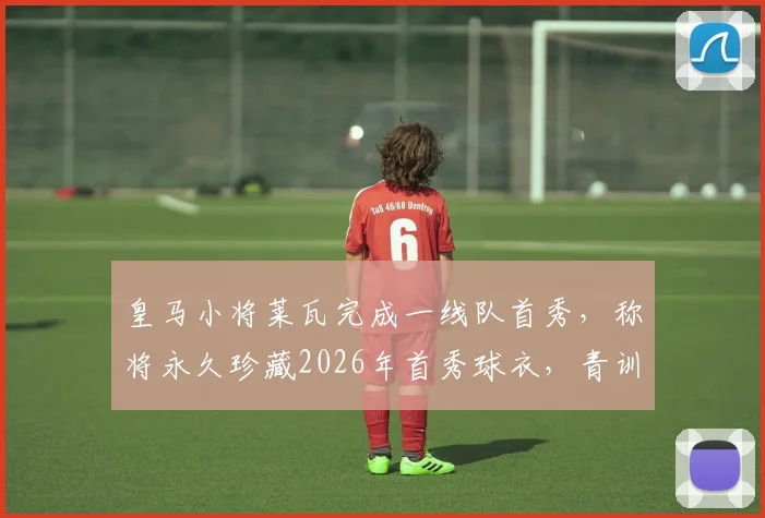 皇马小将莱瓦完成一线队首秀，称将永久珍藏2026年首秀球衣，青训新星未来可期