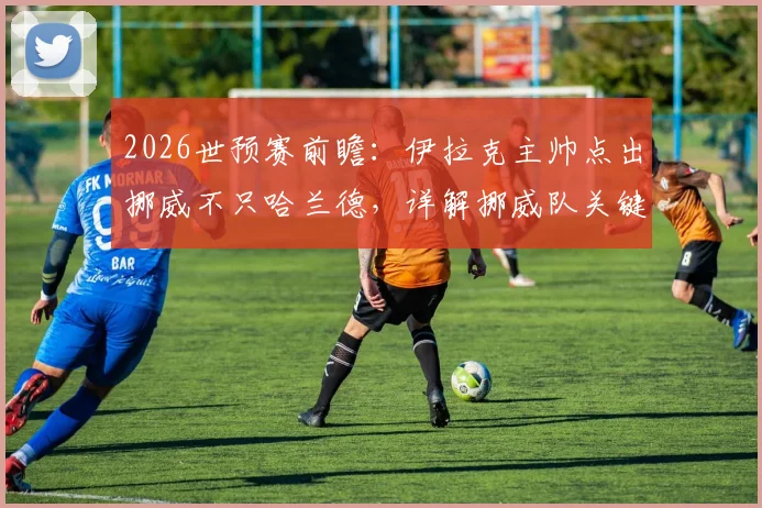 2026世预赛前瞻:伊拉克主帅点出挪威不只哈兰德,详解挪威队关键球员与11人团队战术,附赛前分析