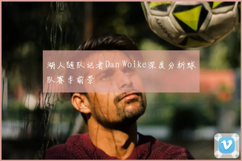 湖人随队记者Dan Woike深度分析球队赛季前景