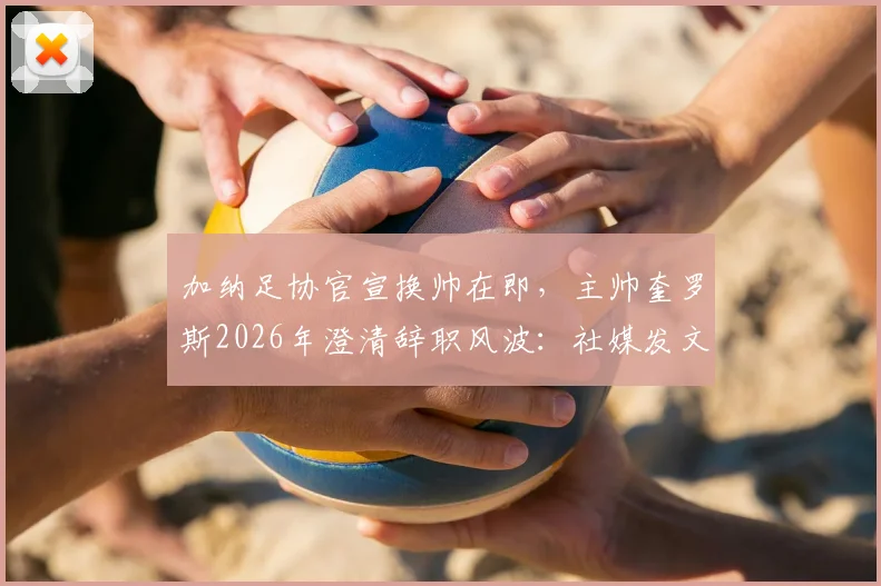 加纳足协官宣换帅在即，主帅奎罗斯2026年澄清辞职风波：社媒发文是告别感谢信