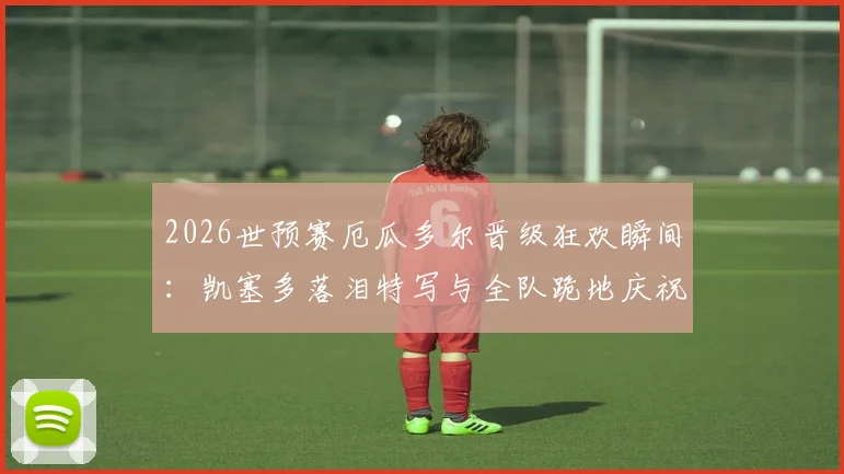 2026世预赛厄瓜多尔晋级狂欢瞬间:凯塞多落泪特写与全队跪地庆祝高清图集下载