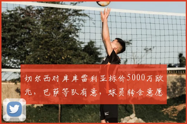 切尔西对库库雷利亚标价5000万欧元,巴萨等队有意,球员转会意愿是关键