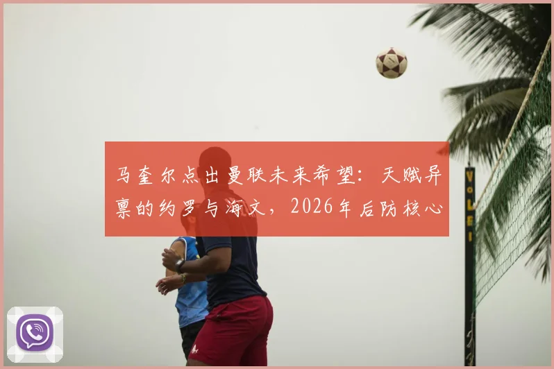 马奎尔点出曼联未来希望：天赋异禀的约罗与海文，2026年后防核心搭档浮出水面