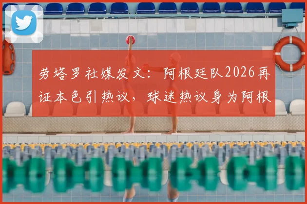 劳塔罗社媒发文：阿根廷队2026再证本色引热议，球迷热议身为阿根廷人的骄傲