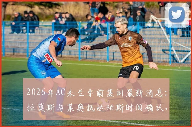 2026年AC米兰季前集训最新消息：拉莫斯与莱奥抵达珀斯时间确认，新援融入与球队备战动态全解析