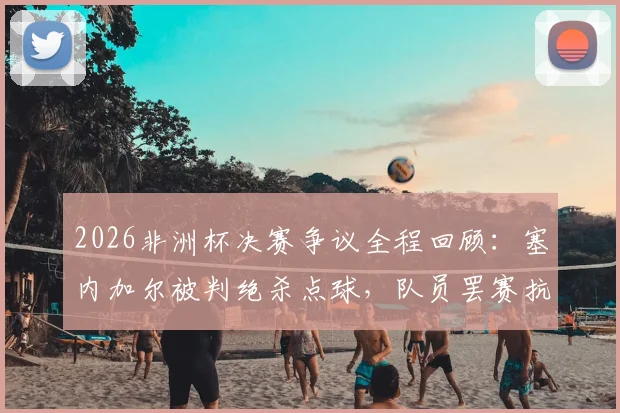 2026非洲杯决赛争议全程回顾：塞内加尔被判绝杀点球，队员罢赛抗议无效后戏剧性夺冠