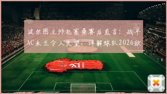 波尔图主帅孔塞桑赛后直言：战平AC米兰令人失望，详解球队2026欧冠错失的进球良机