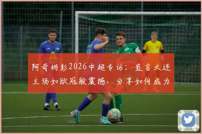 阿奇姆彭2026中超专访:直言大连主场如欧冠般震撼,分享如何成为年轻球员学习的榜样