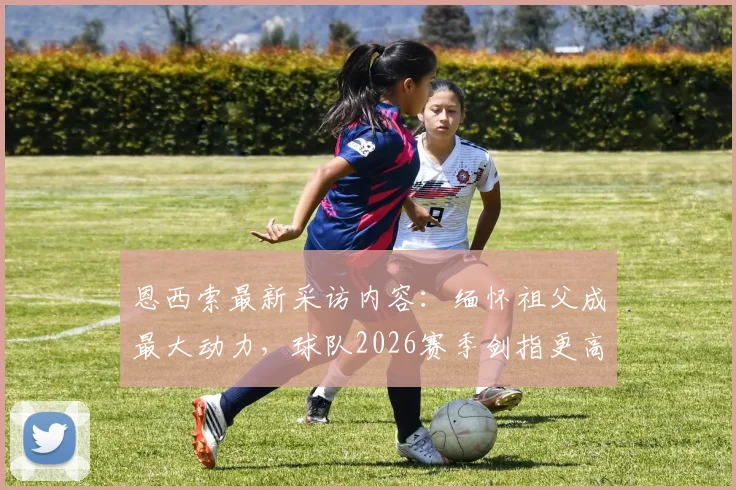 恩西索最新采访内容：缅怀祖父成最大动力，球队2026赛季剑指更高目标