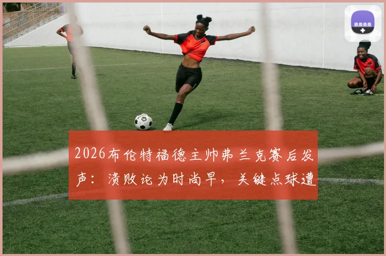 2026布伦特福德主帅弗兰克赛后发声：溃败论为时尚早，关键点球遭漏判成比赛转折点
