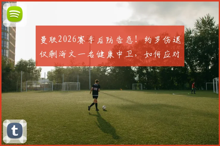 曼联2026赛季后防告急！约罗伤退仅剩海文一名健康中卫，如何应对四大主力同时缺阵