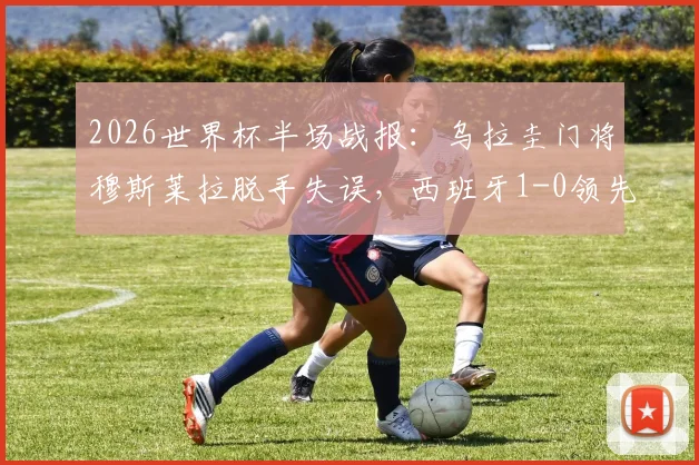 2026世界杯半场战报：乌拉圭门将穆斯莱拉脱手失误，西班牙1-0领先，附失误瞬间视频回顾