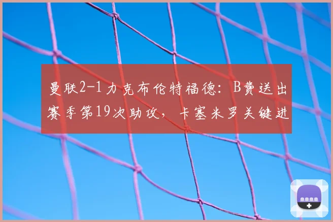 曼联2-1力克布伦特福德：B费送出赛季第19次助攻，卡塞米罗关键进球，附2026英超比赛战术分析与全场回放指南