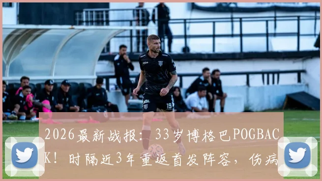 2026最新战报：33岁博格巴POGBACK！时隔近3年重返首发阵容，伤病与前景深度剖析