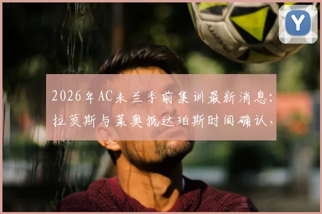 2026年AC米兰季前集训最新消息:拉莫斯与莱奥抵达珀斯时间确认,新援融入与球队备战动态全解析