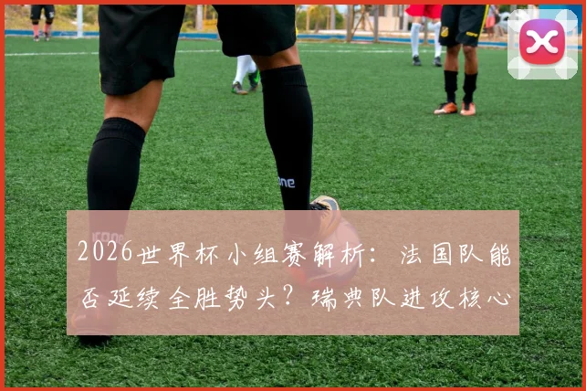 2026世界杯小组赛解析:法国队能否延续全胜势头?瑞典队进攻核心伊萨克状态成关键,附双方历史交手全记录