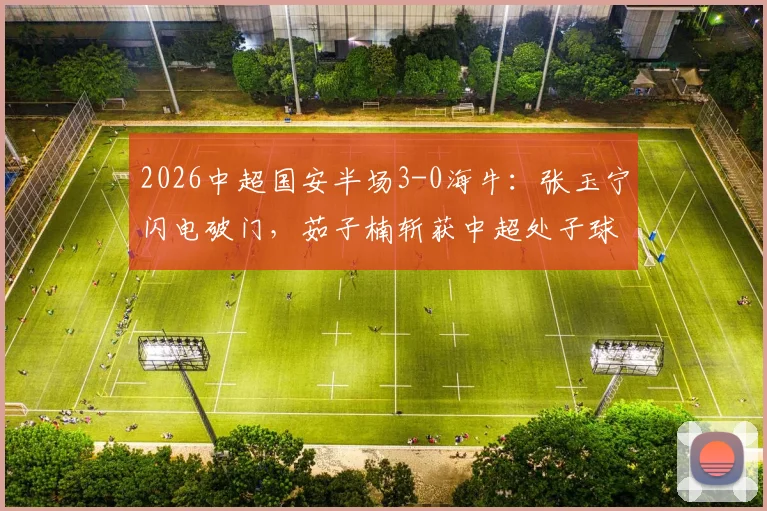 2026中超国安半场3-0海牛：张玉宁闪电破门，茹子楠斩获中超处子球，附全场集锦回放