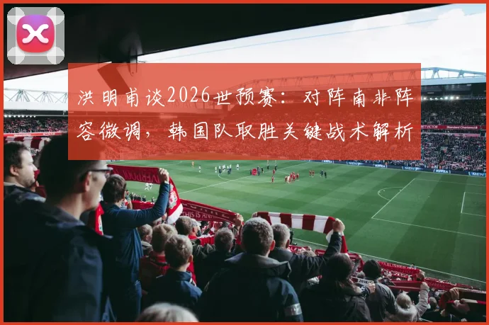 洪明甫谈2026世预赛：对阵南非阵容微调，韩国队取胜关键战术解析