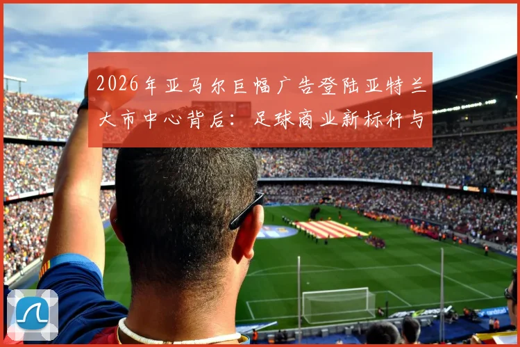 2026年亚马尔巨幅广告登陆亚特兰大市中心背后：足球商业新标杆与球星个人IP的全面崛起