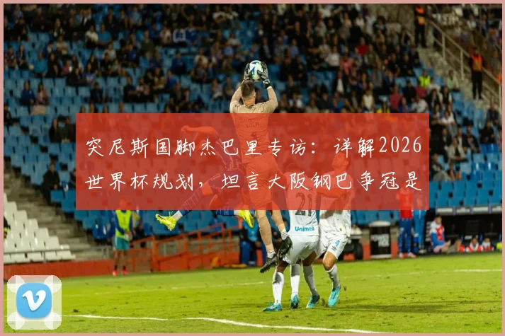 突尼斯国脚杰巴里专访：详解2026世界杯规划，坦言大阪钢巴争冠是当前首要目标