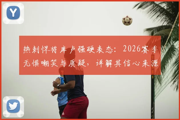 热刺悍将库卢强硬表态：2026赛季无惧嘲笑与质疑，详解其信心来源与球队蜕变关键