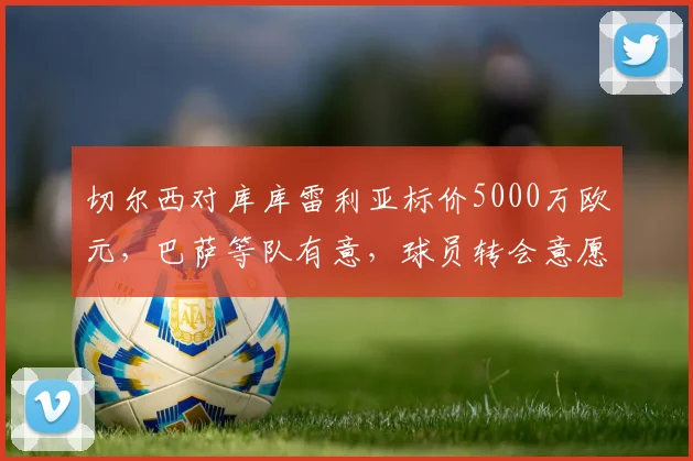 切尔西对库库雷利亚标价5000万欧元，巴萨等队有意，球员转会意愿是关键