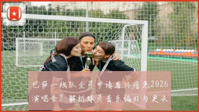 巴萨一线队全员申请看坏痞兔2026演唱会?解析球员音乐偏好与更衣室文化