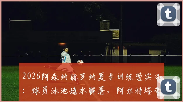 2026阿森纳赫罗纳夏季训练营实况:球员泳池嬉水解暑,阿尔特塔带队备战最新动态曝光