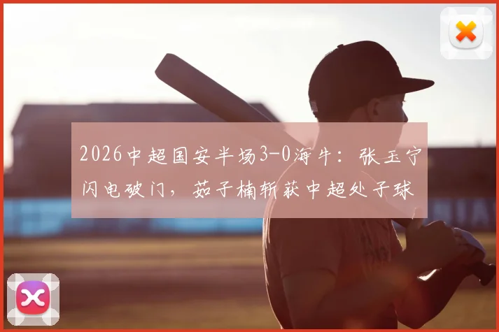 2026中超国安半场3-0海牛:张玉宁闪电破门,茹子楠斩获中超处子球,附全场集锦回放