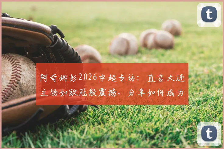 阿奇姆彭2026中超专访：直言大连主场如欧冠般震撼，分享如何成为年轻球员学习的榜样