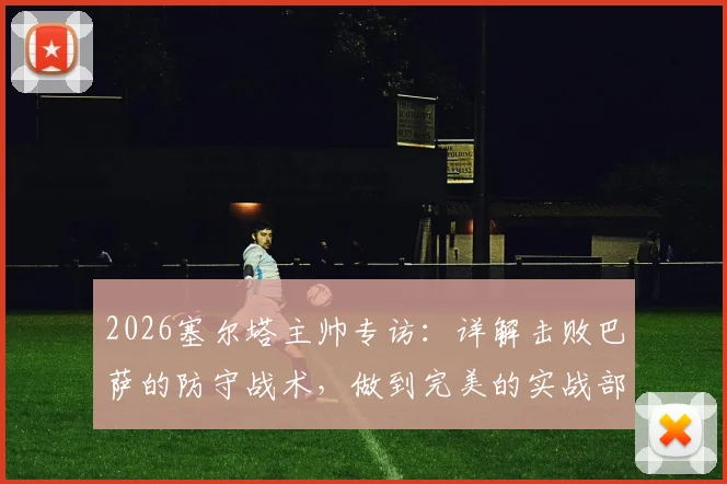 2026塞尔塔主帅专访：详解击败巴萨的防守战术，做到完美的实战部署指南