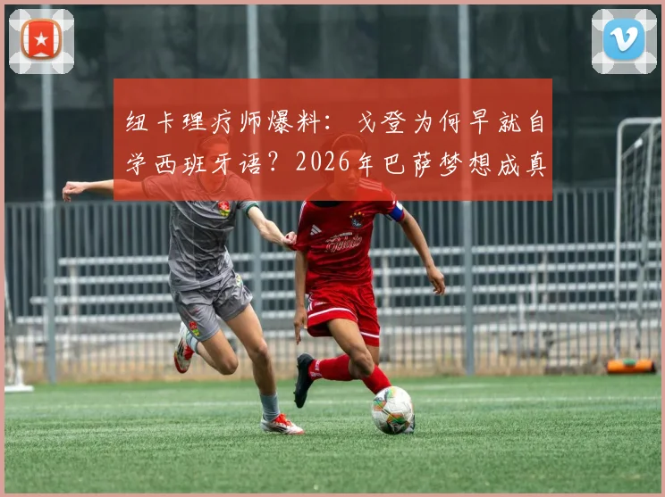 纽卡理疗师爆料：戈登为何早就自学西班牙语？2026年巴萨梦想成真关键步骤解析