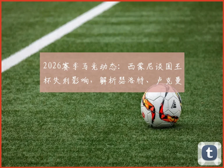 2026赛季马竞动态：西蒙尼谈国王杯失利影响，解析瑟洛特、卢克曼缺席对西甲本轮关键战布局