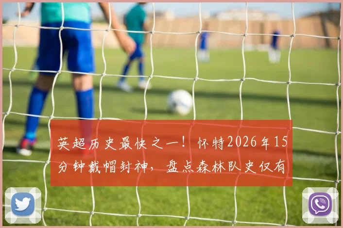 英超历史最快之一！怀特2026年15分钟戴帽封神，盘点森林队史仅有的3位英超帽子戏法球员