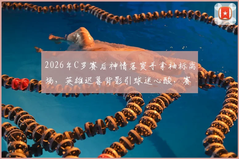 2026年C罗赛后神情落寞手拿袖标离场，英雄迟暮背影引球迷心酸，赛后更衣室情况回顾