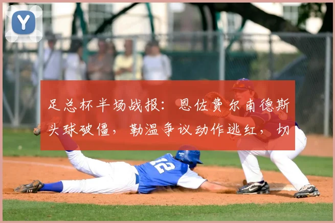 足总杯半场战报：恩佐费尔南德斯头球破僵，勒温争议动作逃红，切尔西1-0领先利兹联，附全场关键镜头慢放分析