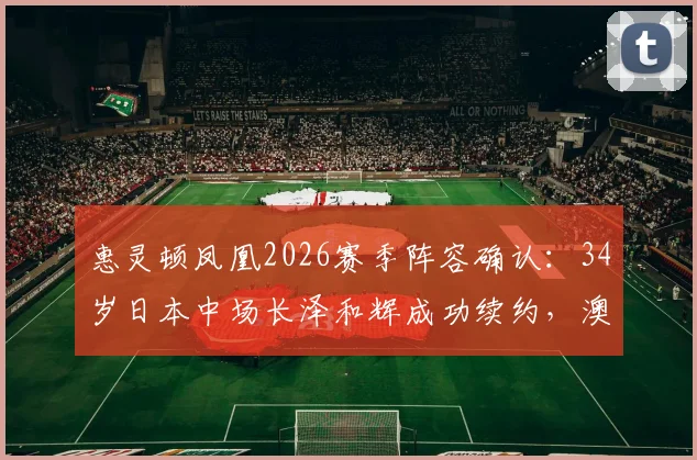 惠灵顿凤凰2026赛季阵容确认：34岁日本中场长泽和辉成功续约，澳超老将经验与价值解析