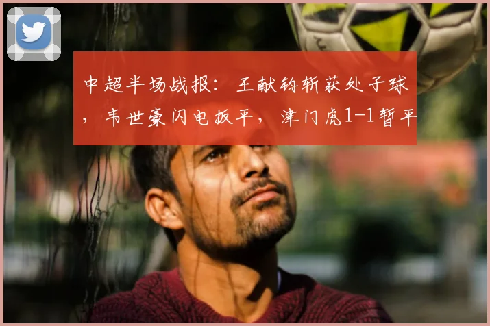 中超半场战报：王献钧斩获处子球，韦世豪闪电扳平，津门虎1-1暂平蓉城，附全场数据解析