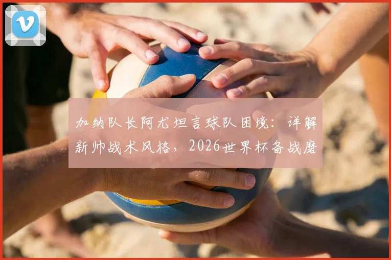 加纳队长阿尤坦言球队困境:详解新帅战术风格,2026世界杯备战磨合期需多久?