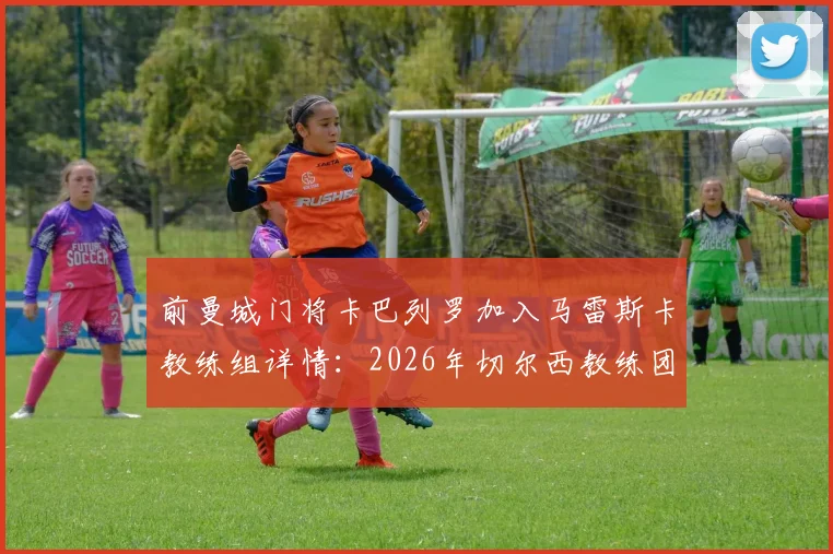 前曼城门将卡巴列罗加入马雷斯卡教练组详情：2026年切尔西教练团队新成员分析与前景展望