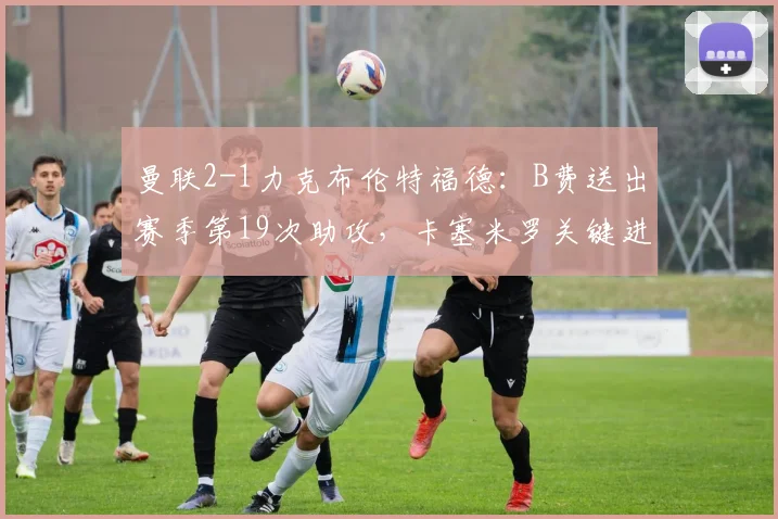 曼联2-1力克布伦特福德：B费送出赛季第19次助攻，卡塞米罗关键进球，附2026英超比赛战术分析与全场回放指南