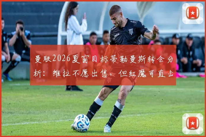 曼联2026夏窗目标蒂勒曼斯转会分析:维拉不愿出售,但红魔可直击违约金条款完成签约