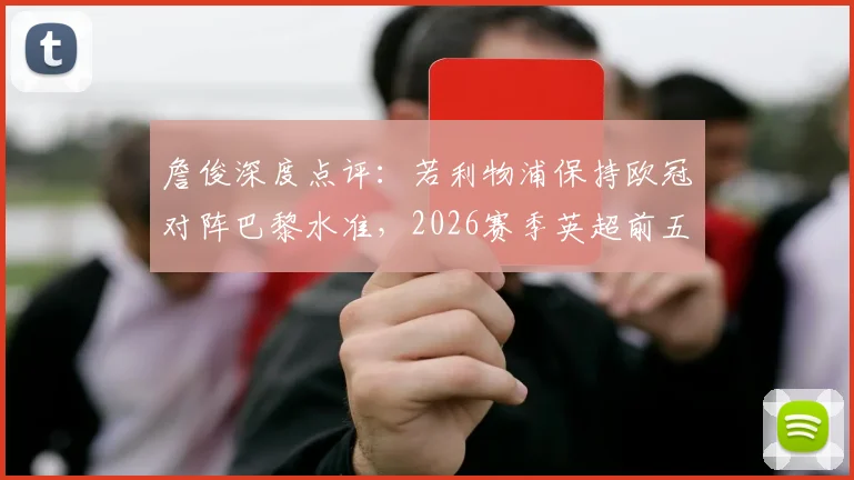 詹俊深度点评:若利物浦保持欧冠对阵巴黎水准,2026赛季英超前五席位之争或有变数,附球队近期状态与关键球员分析