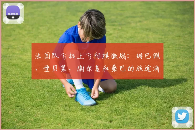 法国队飞机上飞行棋激战：姆巴佩、登贝莱、谢尔基和桑巴的旅途消遣方式揭秘