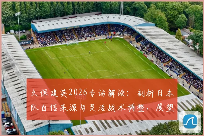 久保建英2026专访解读：剖析日本队自信来源与灵活战术调整，展望亚洲杯及世界杯前景
